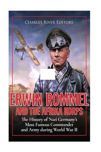 Erwin Rommel and the Afrika Korps: The History of Nazi Germany's Most Famous Commander and Army during World War II