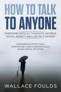 How to Talk to Anyone: Overcome Difficult Thoughts, Shyness, Social Anxiety and Low Self-Esteem - Communicate Effectively, Comfortably and Ch