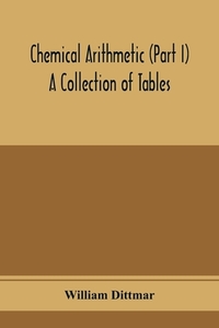 Chemical arithmetic (Part I) A Collection of Tables, Mathematical, Chemical, and Physical, for the use of Chemists and others.