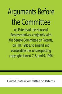 Arguments before the Committee on Patents of the House of Representatives, conjointly with the Senate Committee on Patents, on H.R. 19853, to amend and consolidate the acts respecting copyright June 6, 7, 8, and 9, 1906.