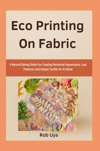 Eco Printing On Fabric: A Natural Dyeing Guide For Creating Botanical Impressions, Leaf Patterns, And Unique Textile Art At Home