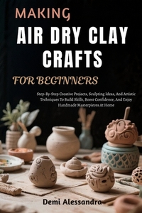 Making Air Dry Clay Crafts for Beginners: Step-By-Step Creative Projects, Sculpting Ideas, And Artistic Techniques To Build Skills, Boost Confidence,