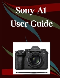 Sony A1 II User Guide: A Step-by-Step Manual for Beginners and Seniors Covering Essential Camera Features, Creative Techniques, Tips, Tricks and Effor