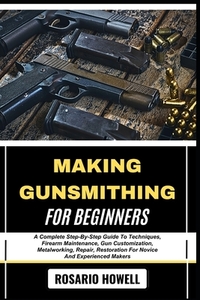 Making Gunsmithing for Beginners: A Complete Step-By-Step Guide To Techniques, Firearm Maintenance, Gun Customization, Metalworking, Repair, Restorati