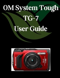 OM System Tough TG-7 User Guide: A Comprehensive and Detailed Manual for Photographers and Creatives for Beginners and Seniors, Troubleshooting Tips,