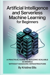 Artificial Intelligence and Serverless Machine Learning for Beginners: A Practical Guide to Building Scalable AI Models Without Managing Infrastructur