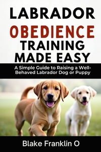 Labrador Obedience Training Made Easy: A Simple Guide To Raising A Well-Behaved Labrador Dog Or Puppy