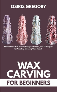 Wax Carving for Beginners: Master the Art of Jewelry Design with Tools, and Techniques for Creating Stunning Wax Models