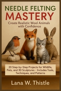 Needle Felting Mastery: Create Realistic Wool Animals with Confidence: 20 Step-by-Step Projects for Wildlife, Pets, and 3D Sculptures - Includes Tools