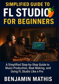 Simplified Guide To Fl Studio For Beginners: A Simplified Step-by-Step Guide to Music Production, Beat Making, and Using FL Studio Like a Pro