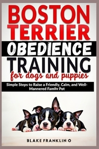 Boston Terrier Obedience Training For Dogs And Puppies: Simple Steps To Raise A Friendly, Calm, And Well-Mannered Family Pet
