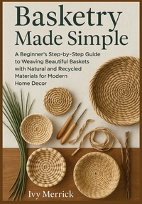 Basketry Made Simple: A Beginner's Step-by-Step Guide to Weaving Beautiful Baskets with Natural and Recycled Materials for Modern Home Decor