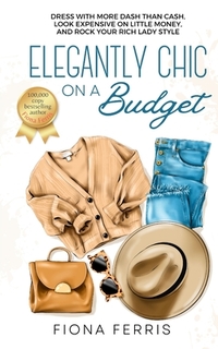 Elegantly Chic on a Budget: Dress with more dash than cash, look expensive on little money, and rock your rich lady style