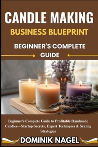 Candle Making Business Blueprint: BEGINNER'S COMPLETE GUIDE: Beginner's Complete Guide to Profitable Handmade Candles-Startup Secrets, Expert Techniqu