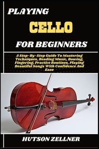 Playing Cello for Beginners: A Step-By-Step Guide To Mastering Techniques, Reading Music, Bowing, Fingering, Practice Routines, Playing Beautiful Song