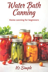 Water Bath Canning it's simple: Proven recipes for homemade preparations from vegetables, fruits and berries. Preserve the natural taste and benefits