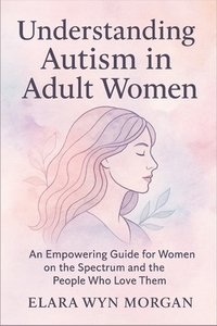Understanding Autism in Adult Women: An Empowering Guide for Women on the Spectrum and the People Who Love Them