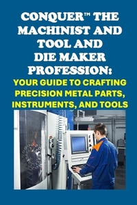 Conquer the Machinist and Tool and Die Maker Profession: Your Guide to Crafting Precision Metal Parts, Instruments, and Tools