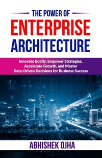 The Power of Enterprise Architecture: Innovate Boldly, Empower Strategies, Accelerate Growth, and Master Data-Driven Decisions for Business Success