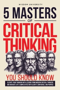 5 Masters Of Critical Thinking You Should Know: Elevate Your Thinking With Lessons From Modern Critical Thinkers And Navigate Life's Complexities With
