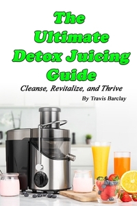 The Ultimate Detox Juicing Guide: Cleanse, Revitalize, and Thrive