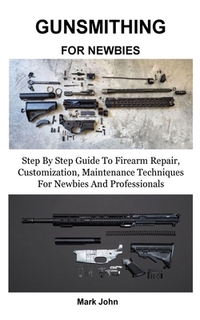 Gunsmithing for Newbies: Step By Step Guide To Firearm Repair, Customization, Maintenance Techniques For Newbies And Professionals