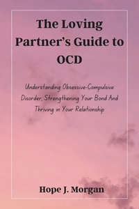 The Loving Partner's Guide to OCD: Understanding Obsessive-Compulsive Disorder, Strengthening Your Bond And Thriving in Your Relationship