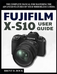 Fujifilm X-S10 User Guide: The Complete Manual for Mastering the Advanced Features of Your Mirrorless Camera