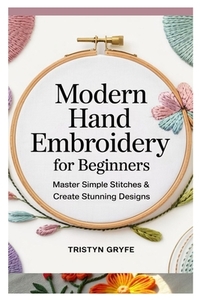 Modern Hand Embroidery for Beginners: Master Simple Stitches & Create Stunning Designs: Step-By-Step Projects, Essential Techniques, and Easy-To-Follo