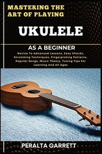 Mastering the Art of Playing Ukulele as a Beginner: Novice To Advanced Lessons, Easy Chords, Strumming Techniques, Fingerpicking Patterns, Popular Son