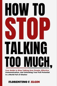 How To Stop Talking Too Much: Your Guide to Stop Talking Over People, Effective Communication, and Unlocking Your Full Potential in a World Full of