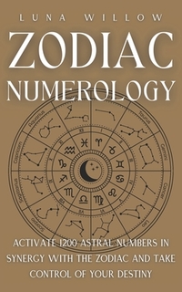 Zodiac Numerology: Activate 1200 Astral Numbers in Synergy with the Zodiac and Take Control of Your Destiny