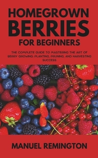 Homegrown Berries for Beginners: The Complete Guide to Mastering the Art of Berry Growing: Planting, Pruning, and Harvesting Success