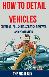 How to Detail Vehicles - Cleaning, Polishing, Scratch Removal, and Protection: Proven Techniques for Interior and Exterior Detailing, Paint Correction