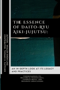 The Essence of Daito-Ryu Aiki-Jujutsu: An In-Depth Look at Its Legacy and Practices: Understanding Its Historical Significance, Complex Moves, and Def