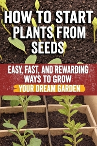 How to Start Plants from Seeds: Master Seed Starting: Your Comprehensive Guide to Growing Healthy Plants from Seeds - Step-by-Step Techniques, Essenti