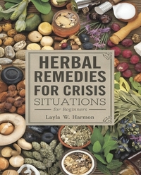 Herbal Remedies for Crisis Situations for beginners: A Comprehensive Guide to Over One Hundred Vital Plants and Herbs for Survival Preparedness