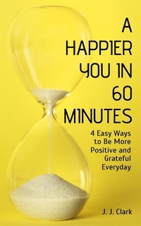 A Happier You In 60 Minutes: 4 Easy Ways to Be More Positive and Grateful Everyday