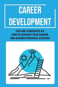 Career Development: Tips And Strategies On How To Advance Your Career And Achieve Personal Success: Career Management
