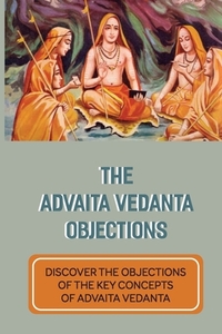 The Advaita Vedanta Objections: Discover The Objections Of The Key Concepts Of Advaita Vedanta: Criticisms Of Advaita Vedanta Concepts