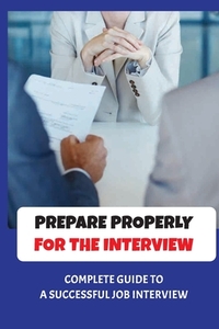 Prepare Properly For The Interview: Complete Guide To A Successful Job Interview: Tips To Pass Job Interview