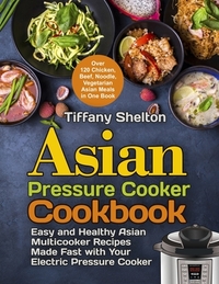 Asian Pressure Cooker Cookbook: Easy and Healthy Asian Multicooker Recipes Made Fast with Your Electric Pressure Cooker. Over 120 Chicken, Beef, Noodl