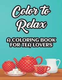 Color To Relax A Coloring Book For Tea Lovers: Stress Relieving Coloring Sheets With Tea Inspired Illustrations, Designs To Color For Tea Lovers