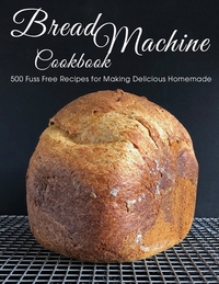 Bread Machine Cookbook: 500 Fuss Free Recipes for Making Delicious Homemade