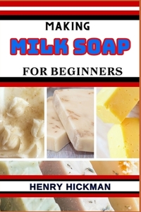 Making Milk Soap for Beginners: Practical Knowledge Guide On Skills, Techniques And Pattern To Understand, Master & Explore The Process Of Milk Soap M