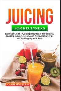 Juicing for Beginners: Essential Guide to Juicing Recipes for Weight Loss, Boosting Immune System, Anti - Aging, Gain Energy and Detoxifying your Body