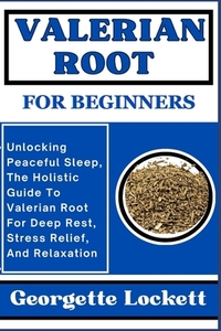 Valerian Root for Beginners: Unlocking Peaceful Sleep, The Holistic Guide To Valerian Root For Deep Rest, Stress Relief, And Relaxation