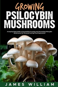 Growing Psilocybin Mushrooms: A Step-by-Step Guide to Successfully Growing and Harvesting Psilocybin Mushrooms for Personal and Spiritual Exploratio