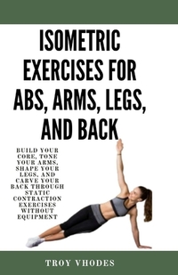 Isometric Exercises for Abs, Arms, Legs, and Back: Build Your Core, Tone Your Arms, Shape Your Legs, and Carve Your Back Through Static Contraction Ex