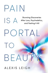Pain Is a Portal to Beauty: Stunning Discoveries After Loss, Psychedelics, and Feeling It All